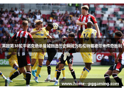 英超第38轮平诺克绝杀曼城创造历史瞬间为布伦特福德带来传奇胜利 英超第38轮平诺克绝杀曼城创造历史瞬间为布伦特福德带来传奇胜利