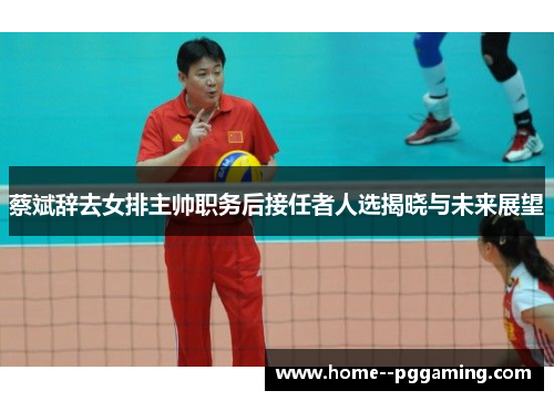 蔡斌辞去女排主帅职务后接任者人选揭晓与未来展望