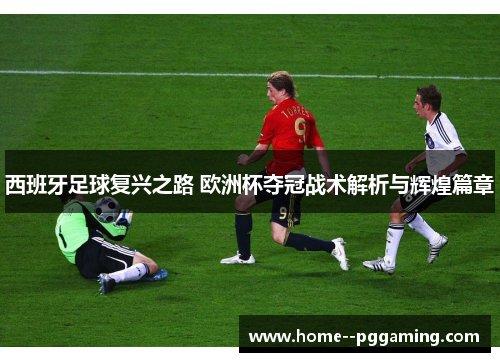 西班牙足球复兴之路 欧洲杯夺冠战术解析与辉煌篇章