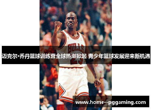 迈克尔·乔丹篮球训练营全球热潮掀起 青少年篮球发展迎来新机遇