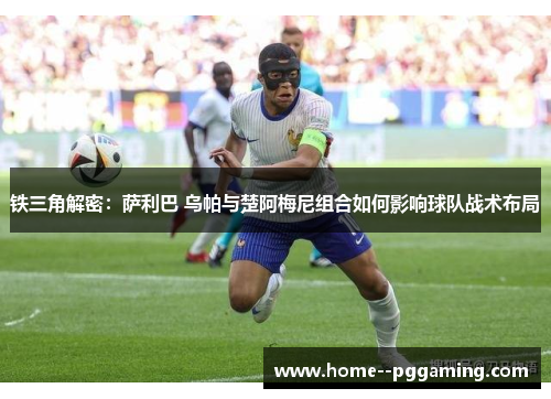 铁三角解密:萨利巴 乌帕与楚阿梅尼组合如何影响球队战术布局 铁三角解密:萨利巴 乌帕与楚阿梅尼组合如何影响球队战术布局