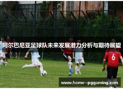 阿尔巴尼亚足球队未来发展潜力分析与期待展望