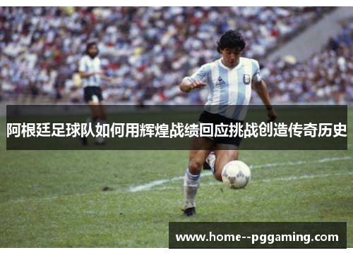 阿根廷足球队如何用辉煌战绩回应挑战创造传奇历史 阿根廷足球队如何用辉煌战绩回应挑战创造传奇历史