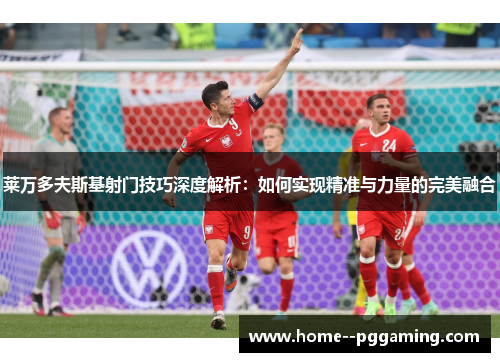 莱万多夫斯基射门技巧深度解析：如何实现精准与力量的完美融合