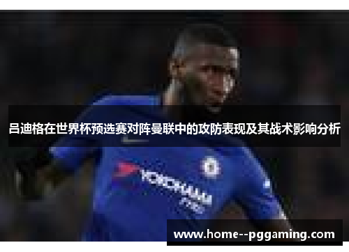 吕迪格在世界杯预选赛对阵曼联中的攻防表现及其战术影响分析