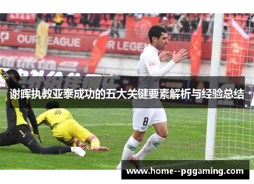 谢晖执教亚泰成功的五大关键要素解析与经验总结 谢晖执教亚泰成功的五大关键要素解析与经验总结