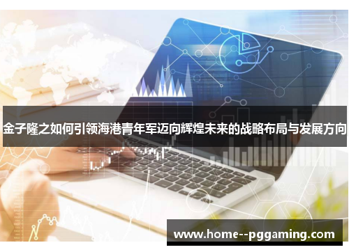 金子隆之如何引领海港青年军迈向辉煌未来的战略布局与发展方向 金子隆之如何引领海港青年军迈向辉煌未来的战略布局与发展方向