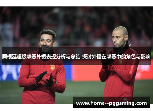 阿根廷超级联赛外援表现分析与总结 探讨外援在联赛中的角色与影响 阿根廷超级联赛外援表现分析与总结 探讨外援在联赛中的角色与影响