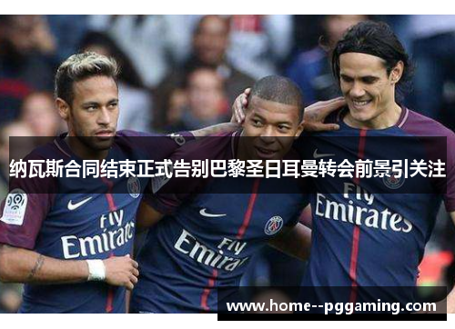 纳瓦斯合同结束正式告别巴黎圣日耳曼转会前景引关注