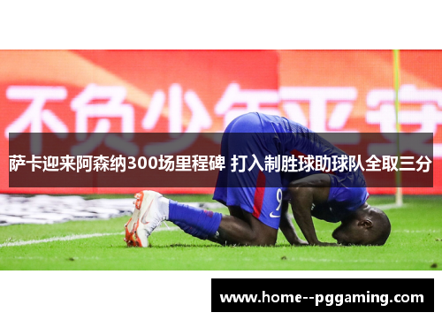 萨卡迎来阿森纳300场里程碑 打入制胜球助球队全取三分 萨卡迎来阿森纳300场里程碑 打入制胜球助球队全取三分