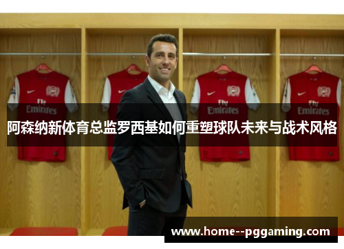 阿森纳新体育总监罗西基如何重塑球队未来与战术风格 阿森纳新体育总监罗西基如何重塑球队未来与战术风格
