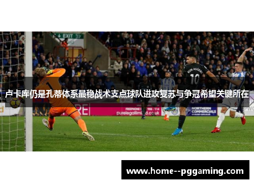 卢卡库仍是孔蒂体系最稳战术支点球队进攻复苏与争冠希望关键所在