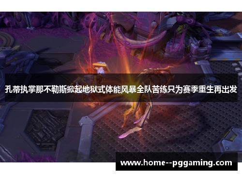 孔蒂执掌那不勒斯掀起地狱式体能风暴全队苦练只为赛季重生再出发