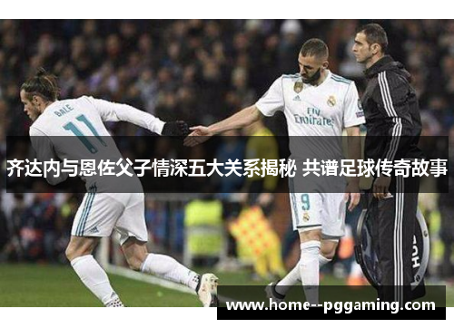 齐达内与恩佐父子情深五大关系揭秘 共谱足球传奇故事